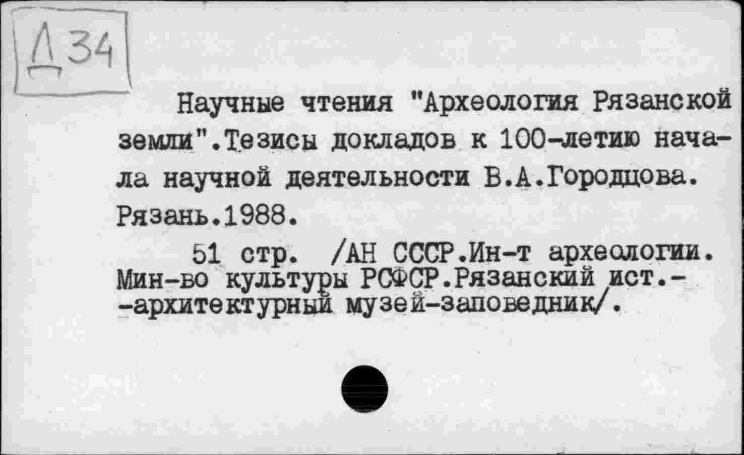 ﻿Научные чтения "Археология Рязанской земли".Тезисы докладов к 100-летию начала научной деятельности Б.А.Городцова. Рязань.1988.
Ы стр. /АН СССР.Ин-т археологии. Мин-во культуры РСФСР.Рязанский ист.--архитектурный музей-заповедник/.